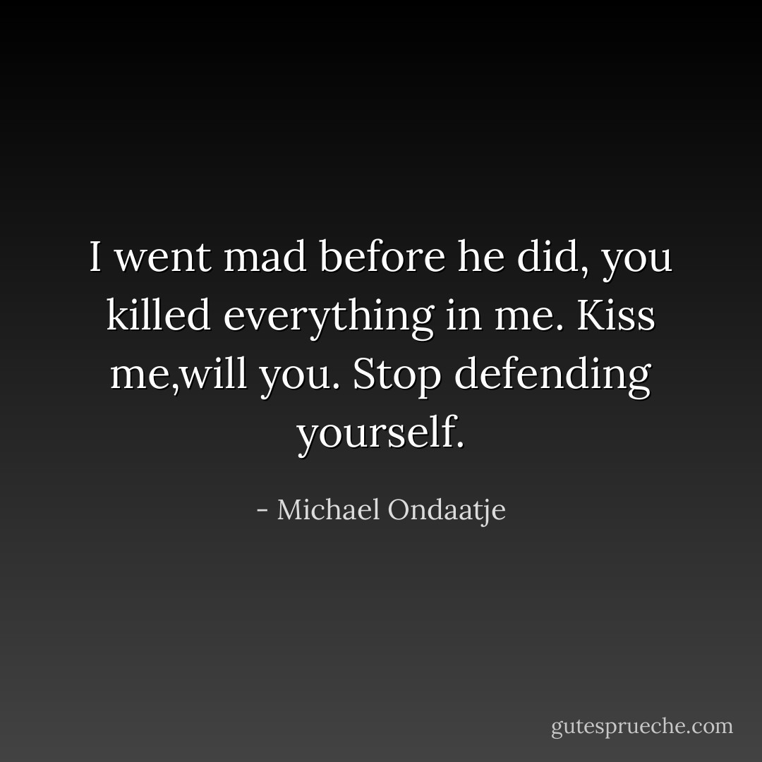 I went mad before he did, you killed everything in me. Kiss me,will you. Stop defending yourself. - Michael Ondaatje