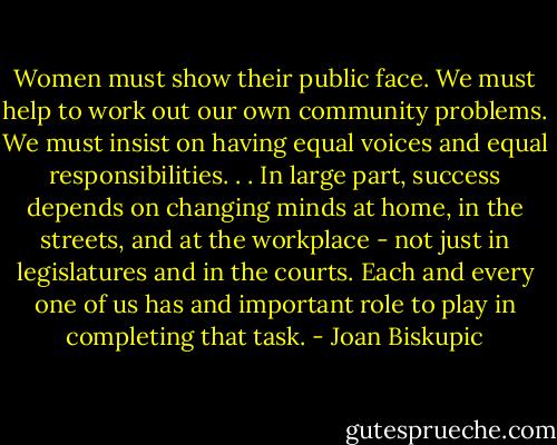 Women must show their public face. We must help to work out our own community problems. We must insist on having equal voices and equal responsibilities. . . In large part, success depends on changing minds at home, in the streets, and at the workplace - not just in legislatures and in the courts. Each and every one of us has and important role to play in completing that task. - Joan Biskupic