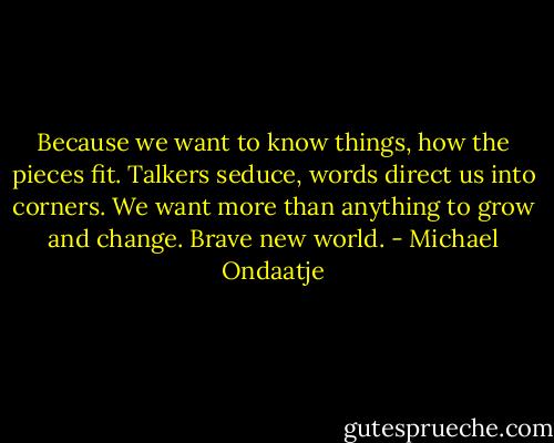 Because we want to know things, how the pieces fit. Talkers seduce, words direct us into corners. We want more than anything to grow and change. Brave new world. - Michael Ondaatje