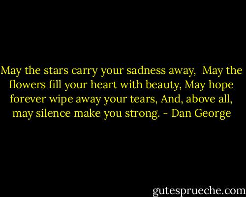 May the stars carry your sadness away, <br />May the flowers fill your heart with beauty,<br />May hope forever wipe away your tears,<br />And, above all, may silence make you strong. - Dan George