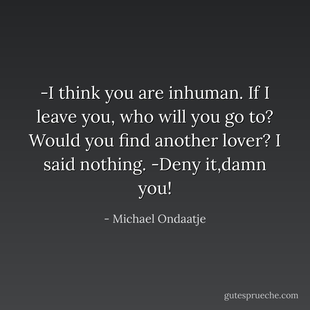 -I think you are inhuman. If I leave you, who will you go to? Would you find another lover?<br />I said nothing.<br />-Deny it,damn you! - Michael Ondaatje