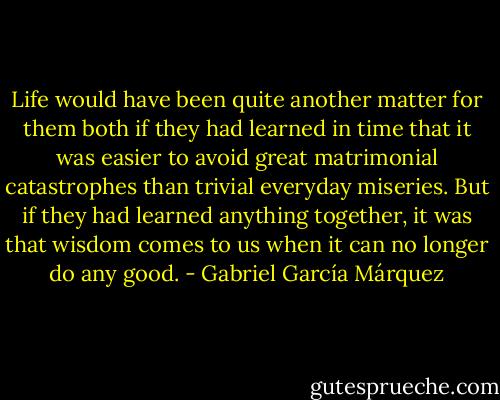 Life would have been quite another matter for them both if they had<br />learned in time that it was easier to avoid great matrimonial<br />catastrophes than trivial everyday miseries. But if they had learned<br />anything together, it was that wisdom comes to us when it can no<br />longer do any good. - Gabriel García Márquez