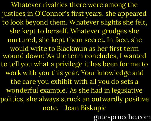 Whatever rivalries there were among the justices in O'Connor's first years, she appeared to look beyond them. Whatever slights she felt, she kept to herself. Whatever grudges she nurtured, she kept them secret. In face, she would write to Blackmun as her first term wound down: 'As the term concludes, I wanted to tell you what a privilege it has been for me to work with you this year. Your knowledge and the care you exhibit with all you do sets a wonderful example.' As she had in legislative politics, she always struck an outwardly positive note. - Joan Biskupic
