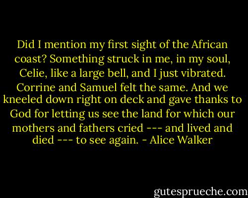 Did I mention my first sight of the African coast? Something struck in me, in my soul, Celie, like a large bell, and I just vibrated. Corrine and Samuel felt the same. And we kneeled down right on deck and gave thanks to God for letting us see the land for which our mothers and fathers cried --- and lived and died --- to see again. - Alice Walker
