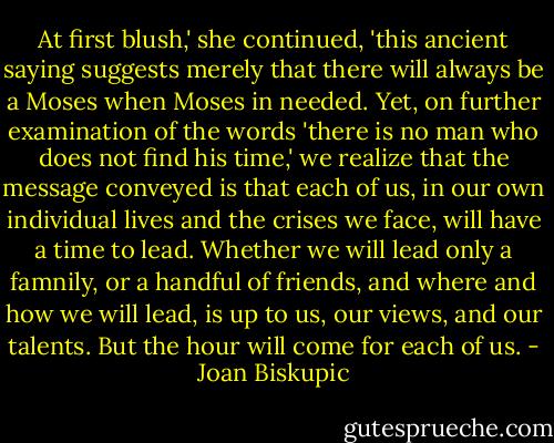 At first blush,' she continued, 'this ancient saying suggests merely that there will always be a Moses when Moses in needed. Yet, on further examination of the words 'there is no man who does not find his time,' we realize that the message conveyed is that each of us, in our own individual lives and the crises we face, will have a time to lead. Whether we will lead only a famnily, or a handful of friends, and where and how we will lead, is up to us, our views, and our talents. But the hour will come for each of us. - Joan Biskupic