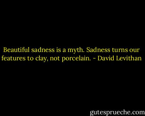 Beautiful sadness is a myth. Sadness turns our features to clay, not porcelain. - David Levithan