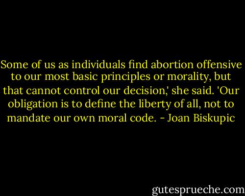 Some of us as individuals find abortion offensive to our most basic principles or morality, but that cannot control our decision,' she said. 'Our obligation is to define the liberty of all, not to mandate our own moral code. - Joan Biskupic