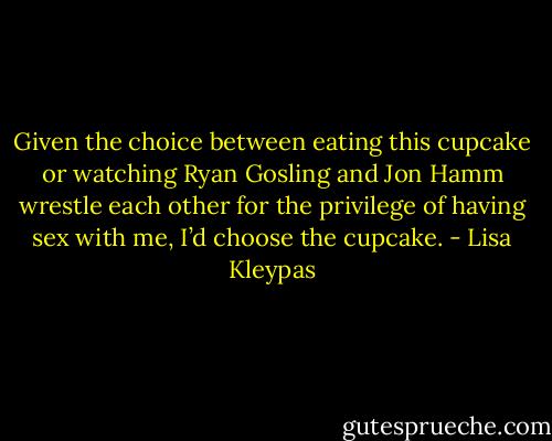 Given the choice between eating this cupcake or watching Ryan Gosling and Jon Hamm wrestle each other for the privilege of having sex with me, I’d choose the cupcake. - Lisa Kleypas