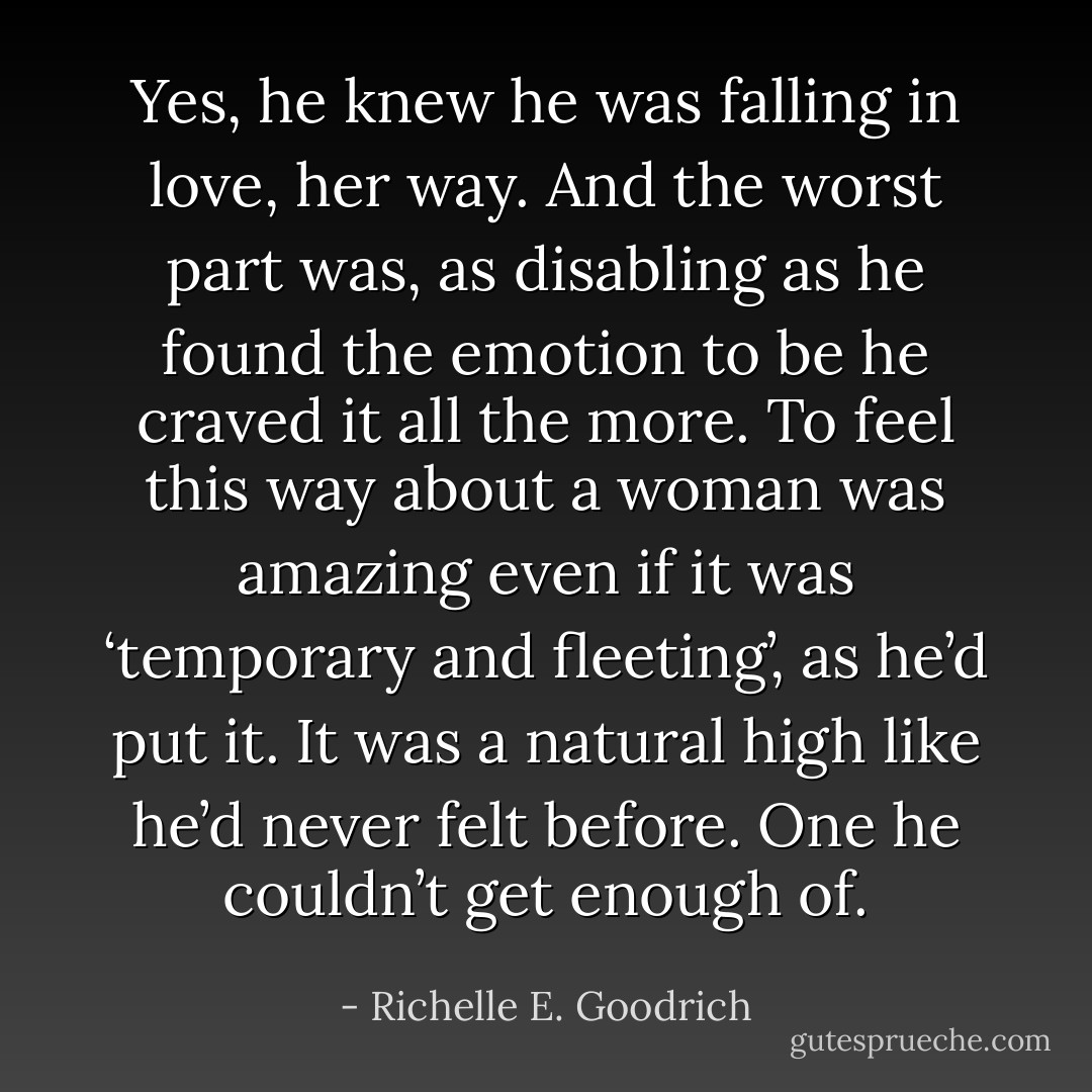 Yes, he knew he was falling in love, her way. And the worst part was, as disabling as he found the emotion to be he craved it all the more. To feel this way about a woman was amazing even if it was ‘temporary and fleeting’, as he’d put it. It was a natural high like he’d never felt before. One he couldn’t get enough of. - Richelle E. Goodrich
