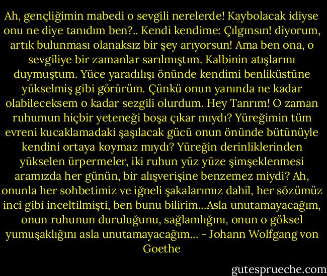 Ah, gençliğimin mabedi o sevgili nerelerde! Kaybolacak idiyse onu ne diye tanıdım ben?.. Kendi kendime: Çılgınsın! diyorum, artık bulunması olanaksız bir şey arıyorsun!<br />Ama ben ona, o sevgiliye bir zamanlar sarılmıştım. Kalbinin atışlarını duymuştum. Yüce yaradılışı önünde kendimi benliküstüne yükselmiş gibi görürüm. Çünkü onun yanında ne kadar olabileceksem o kadar sezgili olurdum.<br />Hey Tanrım! O zaman ruhumun hiçbir yeteneği boşa çıkar mıydı? Yüreğimin tüm evreni kucaklamadaki şaşılacak gücü onun önünde bütünüyle kendini ortaya koymaz mıydı? Yüreğin derinliklerinden yükselen ürpermeler, iki ruhun yüz yüze şimşeklenmesi aramızda her günün, bir alışverişine benzemez miydi? Ah, onunla her sohbetimiz ve iğneli şakalarımız dahil, her sözümüz inci gibi inceltilmişti, ben bunu bilirim...Asla unutamayacağım, onun ruhunun duruluğunu, sağlamlığını, onun o göksel yumuşaklığını asla unutamayacağım... - Johann Wolfgang von Goethe