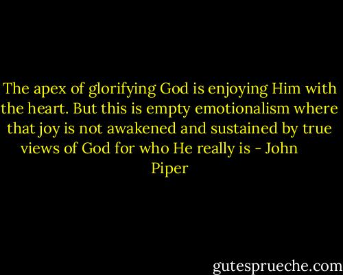 The apex of glorifying God is enjoying Him with the heart. But this is empty emotionalism where that joy is not awakened and sustained by true views of God for who He really is - John      Piper