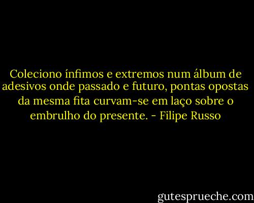 Coleciono ínfimos e extremos num álbum de adesivos onde passado e futuro, pontas opostas da mesma fita curvam-se em laço sobre o embrulho do presente. - Filipe Russo