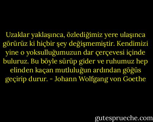 Uzaklar yaklaşınca, özlediğimiz yere ulaşınca görürüz ki hiçbir şey değişmemiştir. Kendimizi yine o yoksulluğumuzun dar çerçevesi içinde buluruz. Bu böyle sürüp gider ve ruhumuz hep elinden kaçan mutluluğun ardından göğüs geçirip durur. - Johann Wolfgang von Goethe