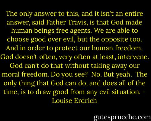 The only answer to this, and it isn't an entire answer, said Father Travis, is that God made human beings free agents. We are able to choose good over evil, but the opposite too. And in order to protect our human freedom, God doesn't often, very often at least, intervene. God can't do that without taking away our moral freedom. Do you see?<br /><br />No. But yeah.<br /><br />The only thing that God can do, and does all of the time, is to draw good from any evil situation. - Louise Erdrich