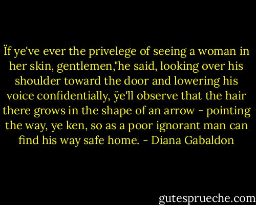 Ïf ye've ever the privelege of seeing a woman in her skin, gentlemen,"he said, looking over his shoulder toward the door and lowering his voice confidentially, ÿe'll observe that the hair there grows in the shape of an arrow - pointing the way, ye ken, so as a poor ignorant man can find his way safe home. - Diana Gabaldon