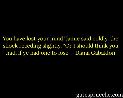 You have lost your mind,"Jamie said coldly, the shock receding slightly. "Or I should think you had, if ye had one to lose. - Diana Gabaldon