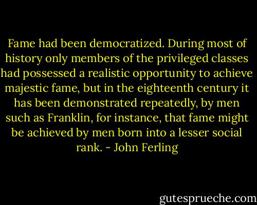 Fame had been democratized. During most of history only members of the privileged classes had possessed a realistic opportunity to achieve majestic fame, but in the eighteenth century it has been demonstrated repeatedly, by men such as Franklin, for instance, that fame might be achieved by men born into a lesser social rank. - John Ferling