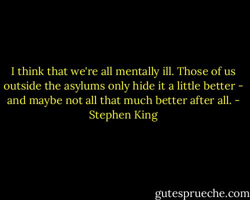 I think that we're all mentally ill. Those of us outside the asylums only hide it a little better - and maybe not all that much better after all. - Stephen King