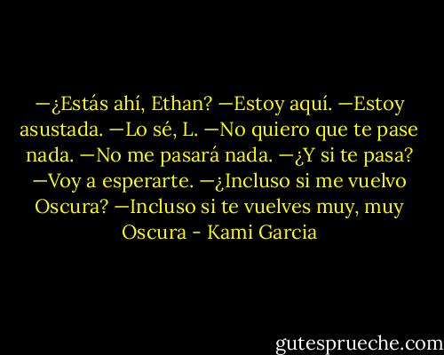 —¿Estás ahí, Ethan?<br />—Estoy aquí.<br />—Estoy asustada.<br />—Lo sé, L.<br />—No quiero que te pase nada.<br />—No me pasará nada.<br />—¿Y si te pasa?<br />—Voy a esperarte.<br />—¿Incluso si me vuelvo Oscura?<br />—Incluso si te vuelves muy, muy Oscura - Kami Garcia