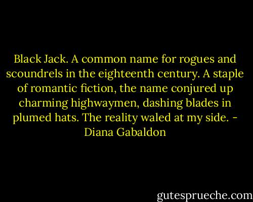 Black Jack. A common name for rogues and scoundrels in the eighteenth century. A staple of romantic fiction, the name conjured up charming highwaymen, dashing blades in plumed hats. The reality waled at my side. - Diana Gabaldon