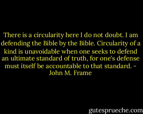 There is a circularity here I do not doubt. I am defending the Bible by the Bible. Circularity of a kind is unavoidable when one seeks to defend an ultimate standard of truth, for one's defense must itself be accountable to that standard. - John M. Frame