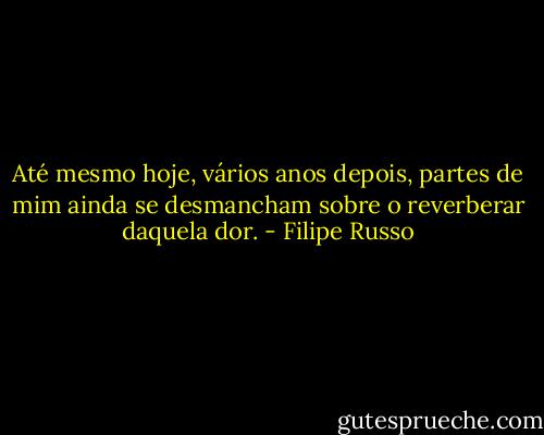 Até mesmo hoje, vários anos depois, partes de mim ainda se desmancham sobre o reverberar daquela dor. - Filipe Russo