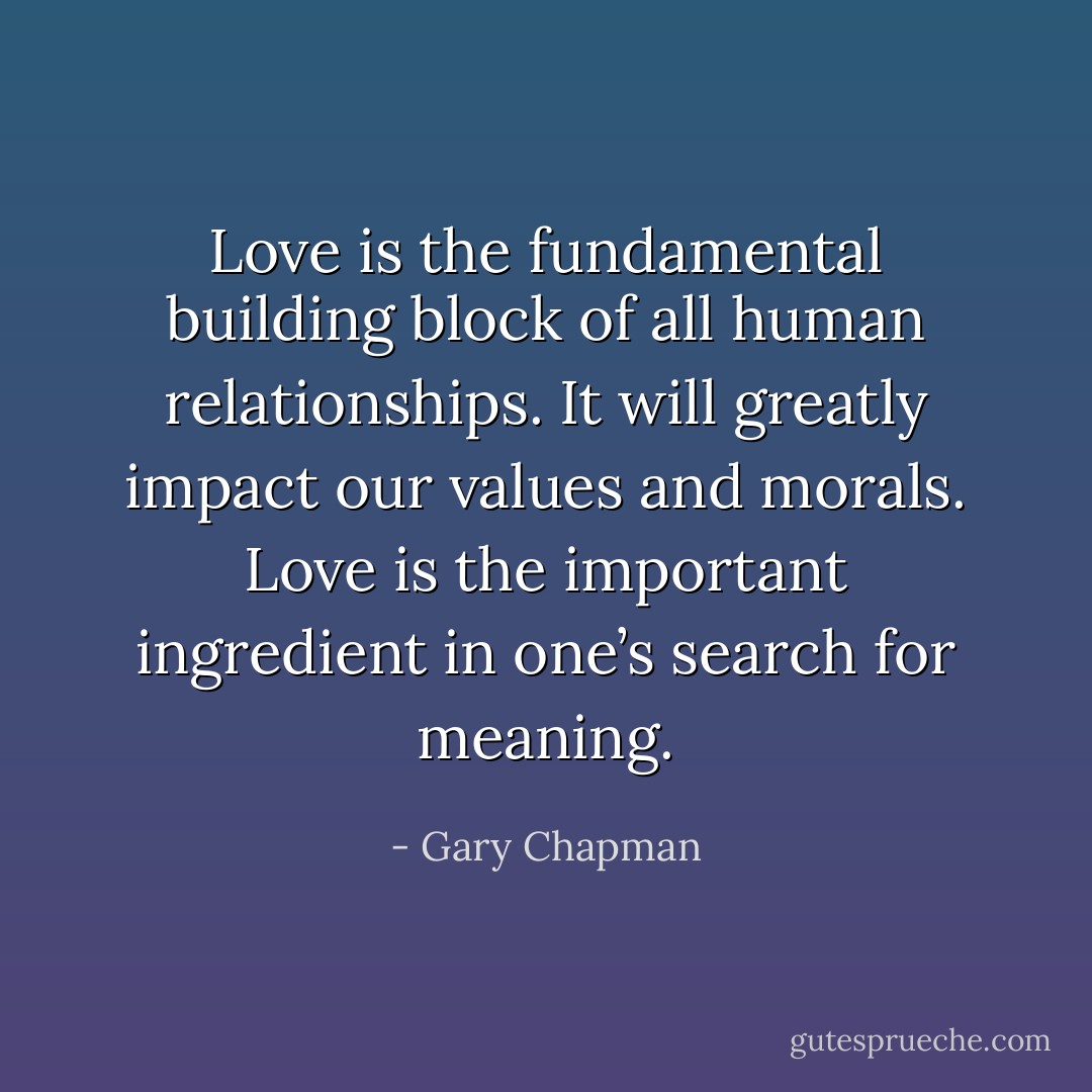 Love is the fundamental building block of all human relationships. It will greatly impact our values and morals. Love is the important ingredient in one’s search for meaning. - Gary Chapman