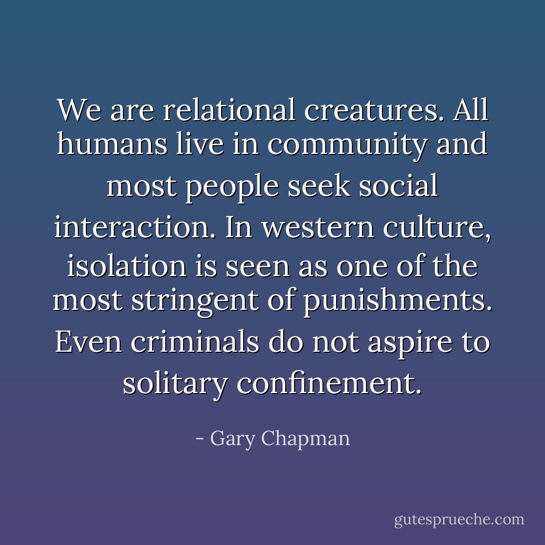 We are relational creatures. All humans live in community and most people seek social interaction. In western culture, isolation is seen as one of the most stringent of punishments. Even criminals do not aspire to solitary confinement. - Gary Chapman