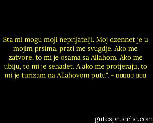 Sta mi mogu moji neprijatelji. Moj dzennet je u mojim prsima, prati me svugdje. Ako me zatvore, to mi je osama sa Allahom. Ako me ubiju, to mi je sehadet. A ako me protjeraju, to mi je turizam na Allahovom putu". - ابن تيمية