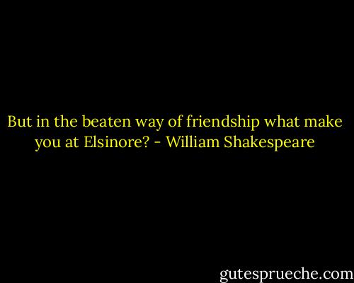 But in the beaten way of friendship what make you at Elsinore? - William Shakespeare