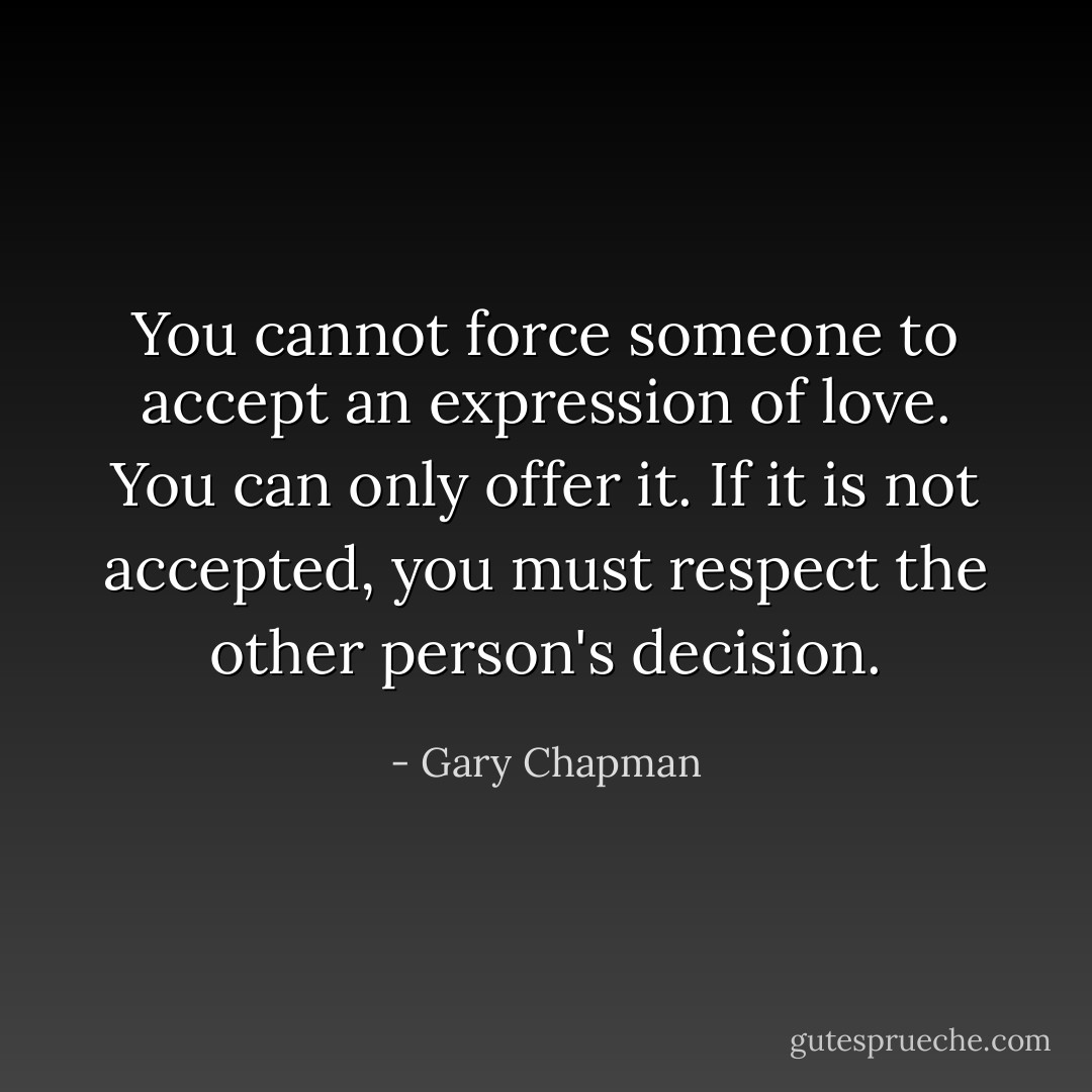 You cannot force someone to accept an expression of love. You can only offer it. If it is not accepted, you must respect the other person's decision. - Gary Chapman