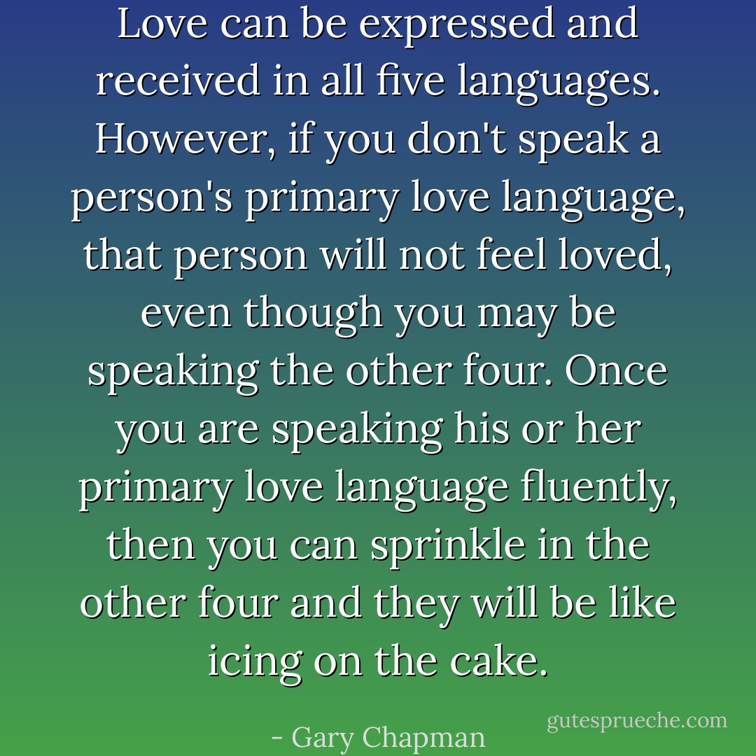 Love can be expressed and received in all five languages. However, if you don't speak a person's primary love language, that person will not feel loved, even though you may be speaking the other four. Once you are speaking his or her primary love language fluently, then you can sprinkle in the other four and they will be like icing on the cake. - Gary Chapman