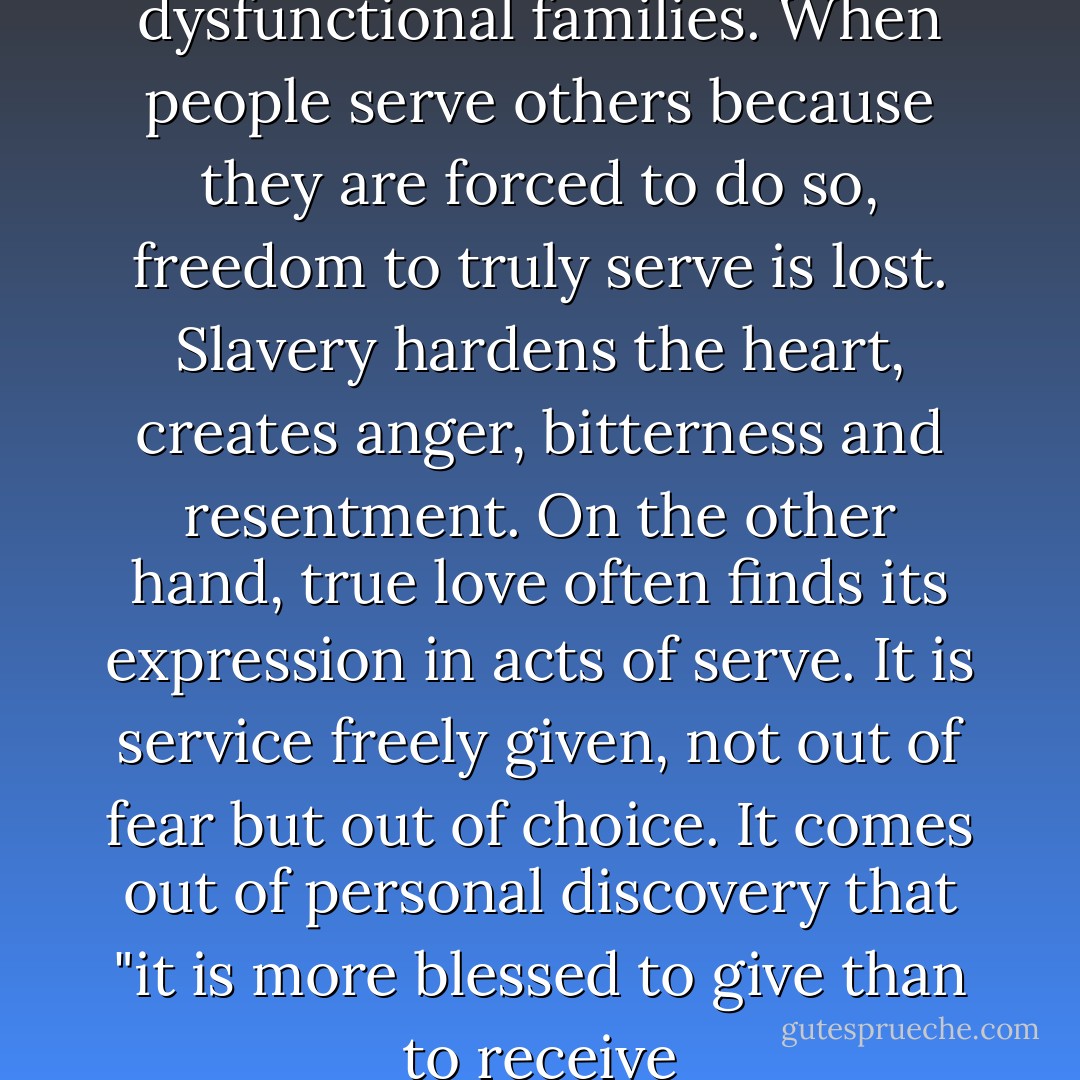 Slavery is at the heart of dysfunctional families. When people serve others because they are forced to do so, freedom to truly serve is lost. Slavery hardens the heart, creates anger, bitterness and resentment. On the other hand, true love often finds its expression in acts of serve. It is service freely given, not out of fear but out of choice. It comes out of personal discovery that "it is more blessed to give than to receive - Gary Chapman