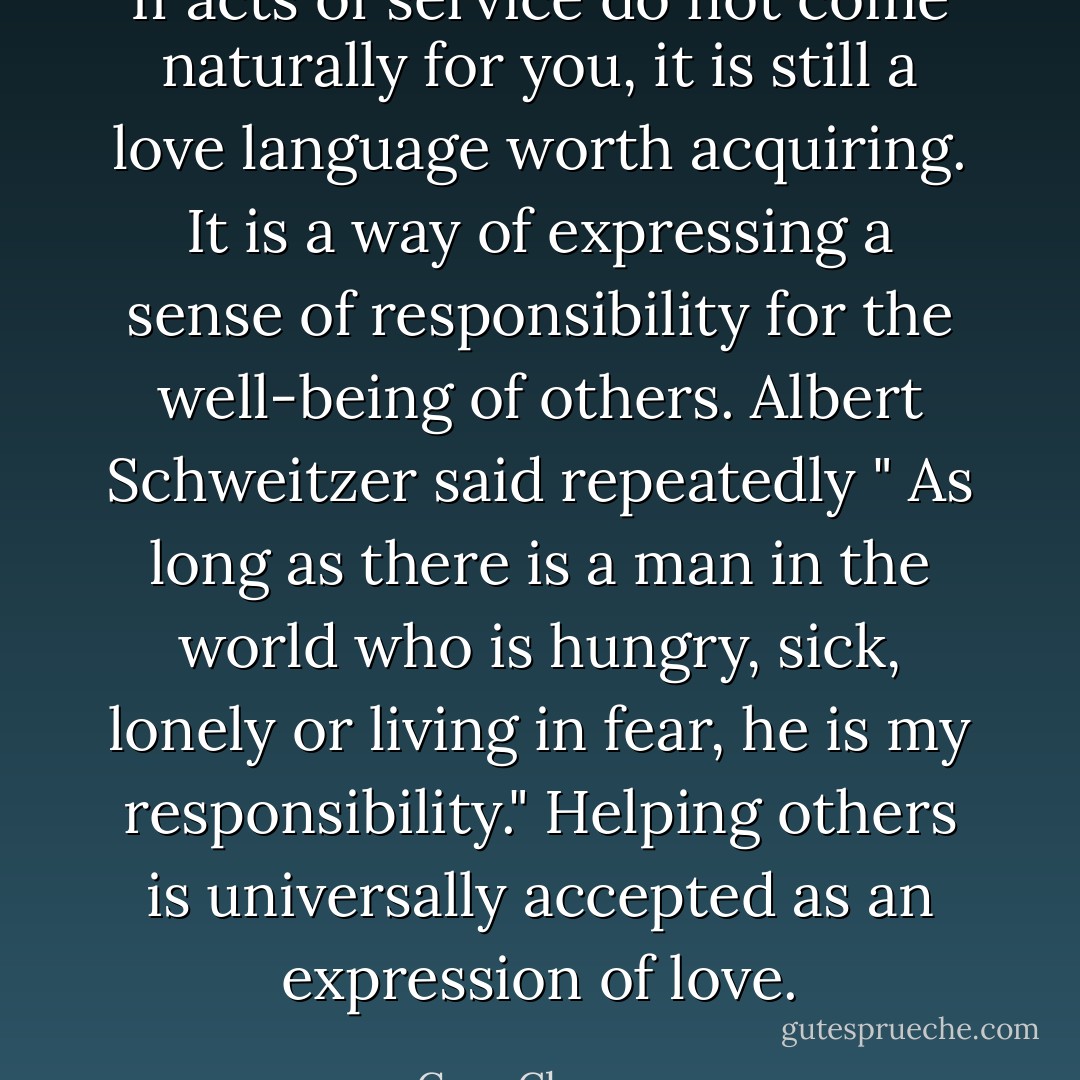 If acts of service do not come naturally for you, it is still a love language worth acquiring. It is a way of expressing a sense of responsibility for the well-being of others. Albert Schweitzer said repeatedly " As long as there is a man in the world who is hungry, sick, lonely or living in fear, he is my responsibility." Helping others is universally accepted as an expression of love. - Gary Chapman
