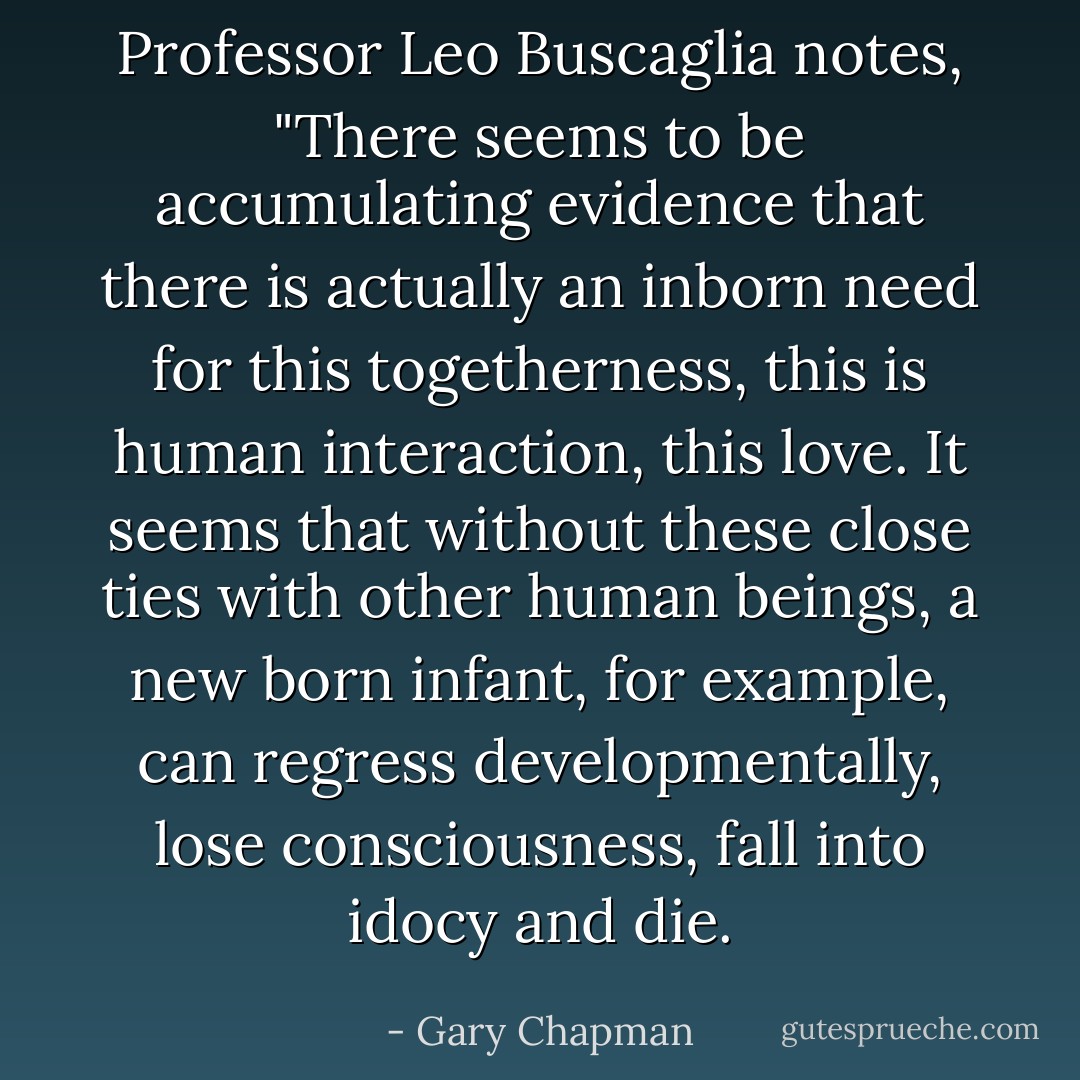 Professor Leo Buscaglia notes, "There seems to be accumulating evidence that there is actually an inborn need for this togetherness, this is human interaction, this love. It seems that without these close ties with other human beings, a new born infant, for example, can regress developmentally, lose consciousness, fall into idocy and die. - Gary Chapman
