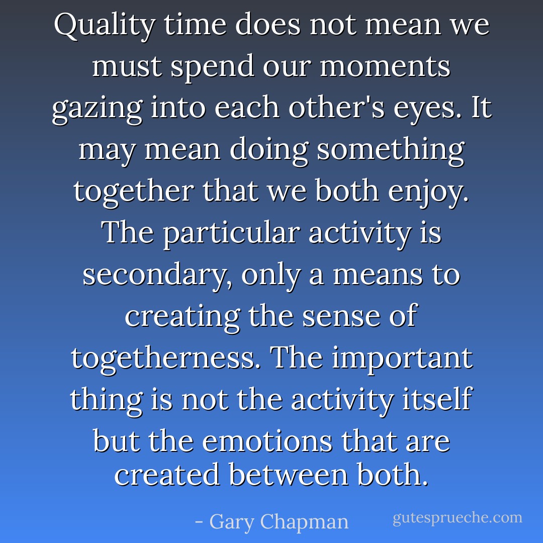 Quality time does not mean we must spend our moments gazing into each other's eyes. It may mean doing something together that we both enjoy. The particular activity is secondary, only a means to creating the sense of togetherness. The important thing is not the activity itself but the emotions that are created between both. - Gary Chapman
