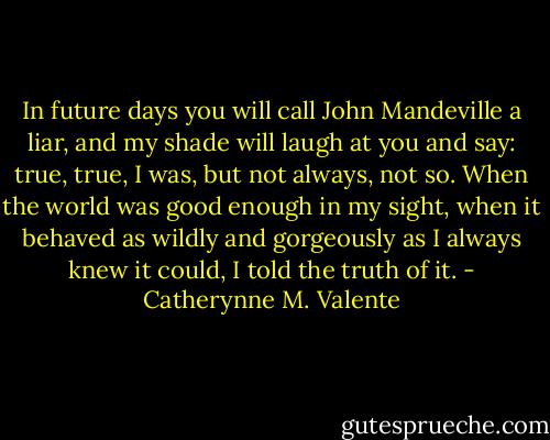 In future days you will call John Mandeville a liar, and my shade will laugh at you and say: true, true, I was, but not always, not so. When the world was good enough in my sight, when it behaved as wildly and gorgeously as I always knew it could, I told the truth of it. - Catherynne M. Valente