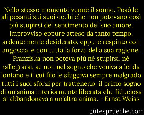 Nello stesso momento venne il sonno. Posò le ali pesanti sui suoi occhi che non potevano così più stupirsi del sentimento del suo amore, improvviso eppure atteso da tanto tempo, ardentemente desiderato, eppure respinto con angoscia, e con tutta la forza della sua ragione. Franziska non poteva più né stupirsi, né rallegrarsi, se non nel sogno che veniva a lei da lontano e il cui filo le sfuggiva sempre malgrado tutti i suoi sforzi per trattenerlo: il primo sogno di un'anima interiormente liberata che fiduciosa si abbandonava a un'altra anima. - Ernst Weiss