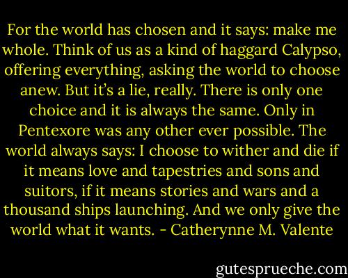 For the world has chosen and it says: make me whole. Think of us as a kind of haggard Calypso, offering everything, asking the world to choose anew. But it’s a lie, really. There is only one choice and it is always the same. Only in Pentexore was any other ever possible. The world always says: I choose to wither and die if it means love and tapestries and sons and suitors, if it means stories and wars and a thousand ships launching. And we only give the world what it wants. - Catherynne M. Valente