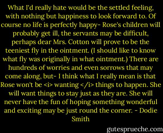 What I'd really hate would be the settled feeling, with nothing but happiness to look forward to. Of course no life is perfectly happy- Rose's children will probably get ill, the servants may be difficult, perhaps dear Mrs. Cotton will prove to be the teeniest fly in the ointment. (I should like to know what fly was originally in what ointment.) There are hundreds of worries and even sorrows that may come along, but- I think what I really mean is that Rose won't be <i> wanting </i> things to happen. She will want things to stay just as they are. She will never have the fun of hoping something wonderful and exciting may be just round the corner. - Dodie Smith