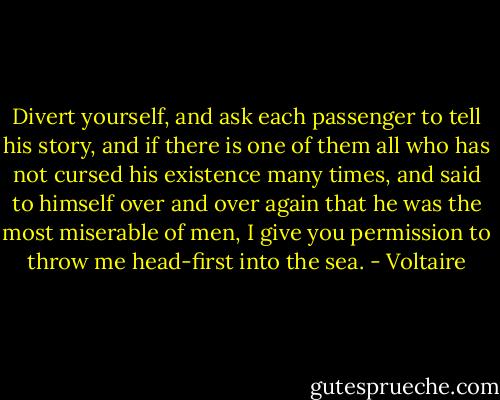 Divert yourself, and ask each passenger to tell his story, and if there is one of them all who has not cursed his existence many times, and said to himself over and over again that he was the most miserable of men, I give you permission to throw me head-first into the sea. - Voltaire