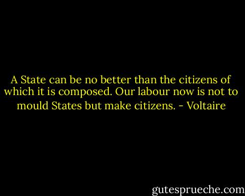 A State can be no better than the citizens of which it is composed. Our labour now is not to mould States but make citizens. - Voltaire