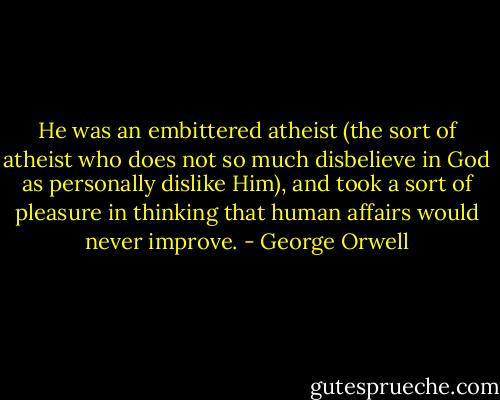 He was an embittered atheist (the sort of atheist who does not so much disbelieve in God as personally dislike Him), and took a sort of pleasure in thinking that human affairs would never improve. - George Orwell