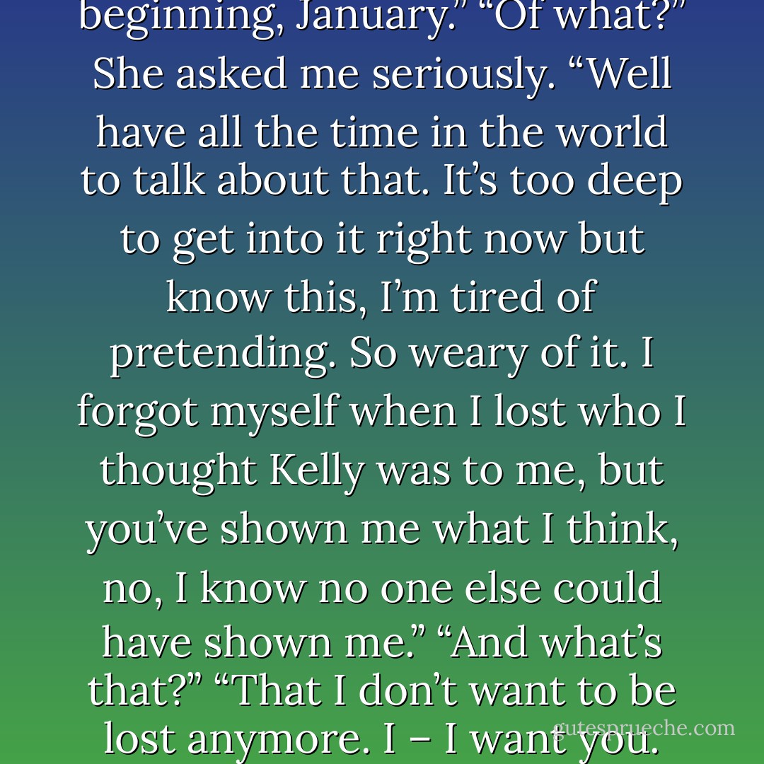 What is <i>this</i>, Tom”<br />“It’s the beginning, January.”<br />“Of what?” She asked me seriously.<br />“Well have all the time in the world to talk about that. It’s too deep to get into it right now but know this, I’m tired of pretending. So weary of it. I forgot myself when I lost who I thought Kelly was to me, but you’ve shown me what I think, no, I <i>know</i> no one else could have shown me.”<br />“And what’s that?”<br />“That I don’t want to be lost anymore. I – I want you. - Fisher Amelie