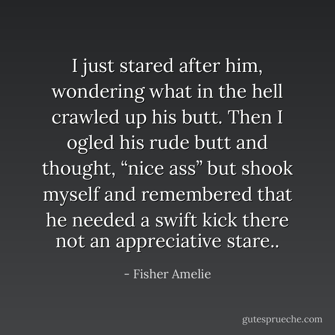 I just stared after him, wondering what in the hell crawled up his butt. Then I ogled his rude butt and thought, “nice ass” but shook myself and remembered that he needed a swift kick there not an appreciative stare.. - Fisher Amelie