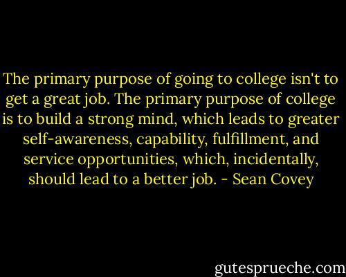 The primary purpose of going to college isn't to get a great job. The primary purpose of college is to build a strong mind, which leads to greater self-awareness, capability, fulfillment, and service opportunities, which, incidentally, should lead to a better job. - Sean Covey