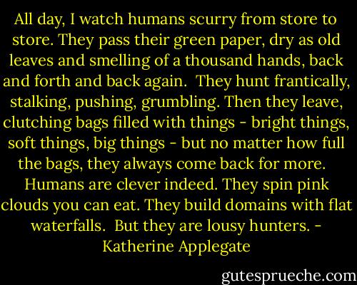 All day, I watch humans scurry from store to store. They pass their green paper, dry as old leaves and smelling of a thousand hands, back and forth and back again.<br /><br />They hunt frantically, stalking, pushing, grumbling. Then they leave, clutching bags filled with things - bright things, soft things, big things - but no matter how full the bags, they always come back for more. <br /><br />Humans are clever indeed. They spin pink clouds you can eat. They build domains with flat waterfalls.<br /><br />But they are lousy hunters. - Katherine Applegate