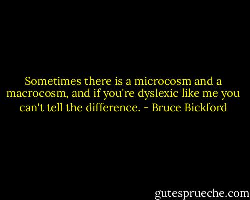 Sometimes there is a microcosm and a macrocosm, and if you're dyslexic like me you can't tell the difference. - Bruce Bickford