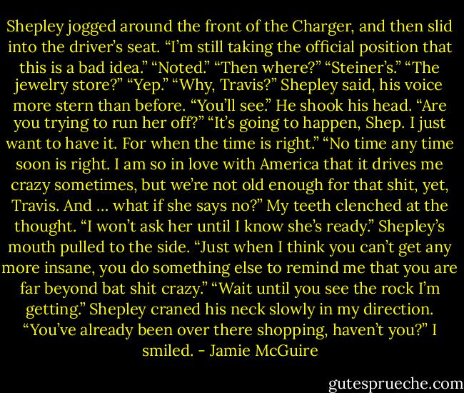 Shepley jogged around the front of the Charger, and then slid into the driver’s seat. “I’m still taking the official position that this is a bad idea.”<br />“Noted.”<br />“Then where?”<br />“Steiner’s.”<br />“The jewelry store?”<br />“Yep.”<br />“Why, Travis?” Shepley said, his voice more stern than before.<br />“You’ll see.”<br />He shook his head. “Are you trying to run her off?”<br />“It’s going to happen, Shep. I just want to have it. For when the time is right.”<br />“No time any time soon is right. I am so in love with America that it drives me crazy sometimes, but we’re not old enough for that shit, yet, Travis. And … what if she says no?”<br />My teeth clenched at the thought. “I won’t ask her until I know she’s ready.”<br />Shepley’s mouth pulled to the side. “Just when I think you can’t get any more insane, you do something else to remind me that you are far beyond bat shit crazy.”<br />“Wait until you see the rock I’m getting.”<br />Shepley craned his neck slowly in my direction. “You’ve already been over there shopping, haven’t you?”<br />I smiled. - Jamie McGuire