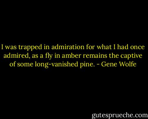 I was trapped in admiration for what I had once admired, as a fly in amber remains the captive of some long-vanished pine. - Gene Wolfe